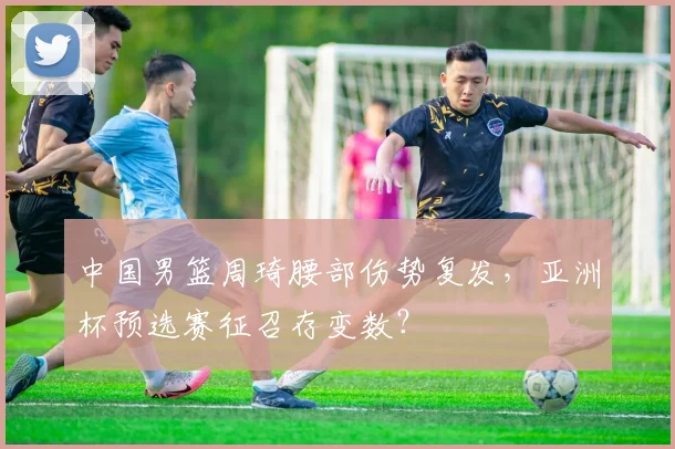 中国男篮周琦腰部伤势复发，亚洲杯预选赛征召存变数？