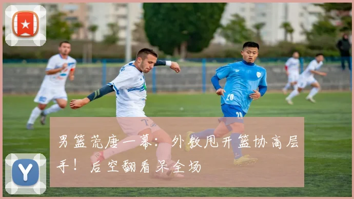 男篮荒唐一幕:外教甩开篮协高层手!后空翻看呆全场