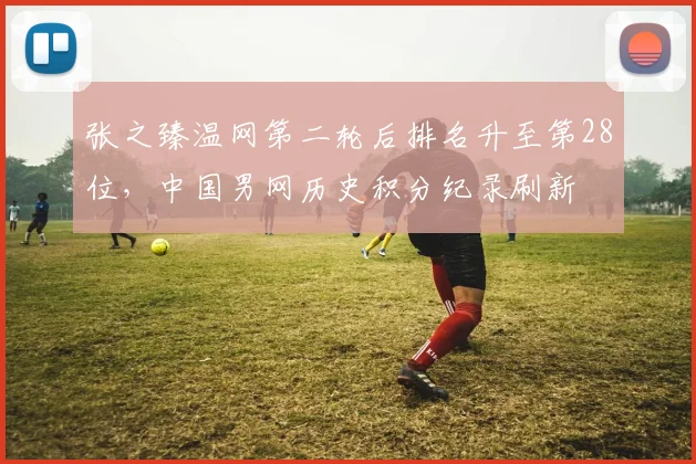 张之臻温网第二轮后排名升至第28位，中国男网历史积分纪录刷新