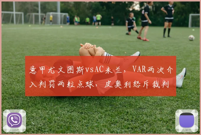 意甲尤文图斯vsAC米兰,VAR两次介入判罚两粒点球,皮奥利怒斥裁判双标